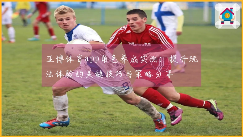 亚博体育app角色养成实测：提升玩法体验的关键技巧与策略分享