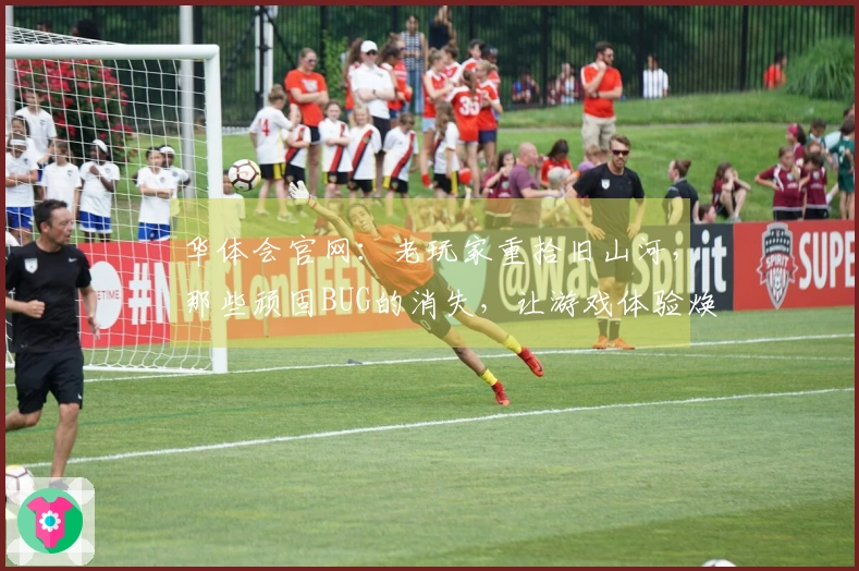 华体会官网：老玩家重拾旧山河，那些顽固BUG的消失，让游戏体验焕然一新