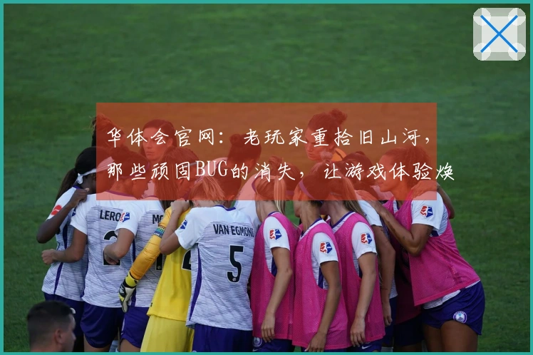 华体会官网：老玩家重拾旧山河，那些顽固BUG的消失，让游戏体验焕然一新