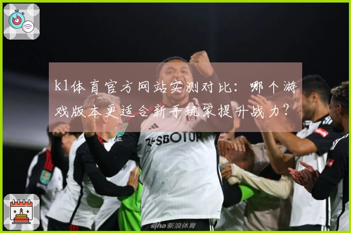 k1体育官方网站实测对比：哪个游戏版本更适合新手玩家提升战力？