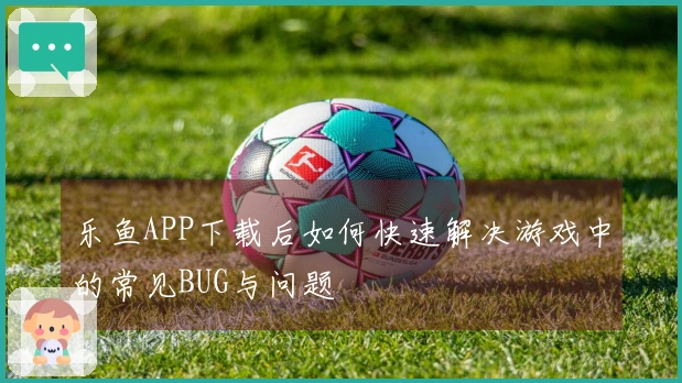 乐鱼APP下载后如何快速解决游戏中的常见BUG与问题