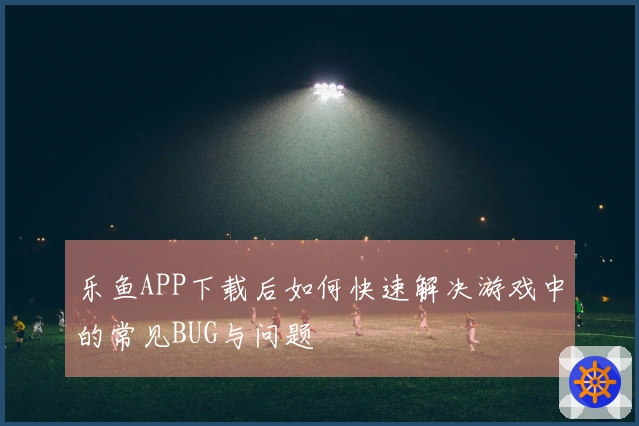 乐鱼APP下载后如何快速解决游戏中的常见BUG与问题
