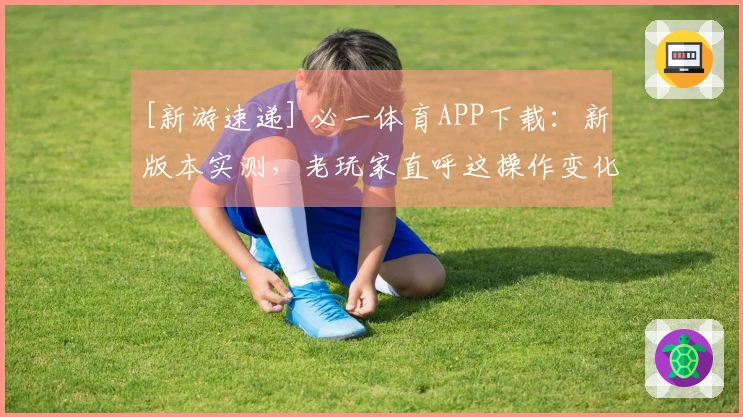[新游速递] 必一体育APP下载：新版本实测，老玩家直呼这操作变化颠覆了