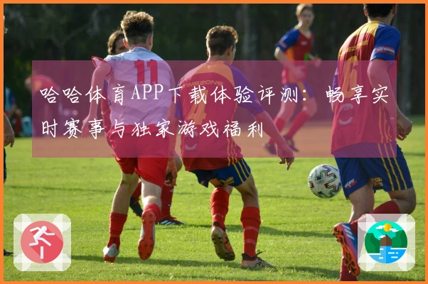 哈哈体育APP下载体验评测：畅享实时赛事与独家游戏福利